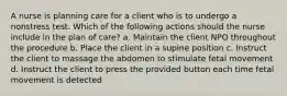 A nurse is planning care for a client who is to undergo a nonstress test. Which of the following actions should the nurse include in the plan of care? a. Maintain the client NPO throughout the procedure b. Place the client in a supine position c. Instruct the client to massage the abdomen to stimulate fetal movement d. Instruct the client to press the provided button each time fetal movement is detected