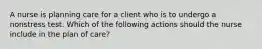 A nurse is planning care for a client who is to undergo a nonstress test. Which of the following actions should the nurse include in the plan of care?