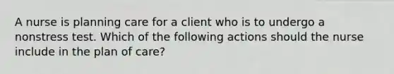 A nurse is planning care for a client who is to undergo a nonstress test. Which of the following actions should the nurse include in the plan of care?