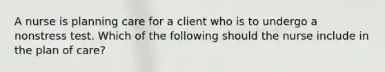 A nurse is planning care for a client who is to undergo a nonstress test. Which of the following should the nurse include in the plan of care?