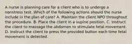 A nurse is planning care for a client who is to undergo a nonstress test. Which of the following actions should the nurse include in the plan of care? A. Maintain the client NPO throughout the procedure. B. Place the client in a supine position. C. Instruct the client to massage the abdomen to stimulate fetal movement. D. Instruct the client to press the provided button each time fetal movement is detected.