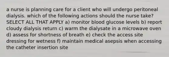 a nurse is planning care for a client who will undergo peritoneal dialysis. which of the following actions should the nurse take? SELECT ALL THAT APPLY a) monitor blood glucose levels b) report cloudy dialysis return c) warm the dialysate in a microwave oven d) assess for shortness of breath e) check the access site dressing for wetness f) maintain medical asepsis when accessing the catheter insertion site