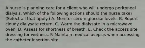 A nurse is planning care for a client who will undergo peritoneal dialysis. Which of the following actions should the nurse take? (Select all that apply.) A. Monitor serum glucose levels. B. Report cloudy dialysate return. C. Warm the dialysate in a microwave oven. D. Assess for shortness of breath. E. Check the access site dressing for wetness. F. Maintain medical asepsis when accessing the catheter insertion site.