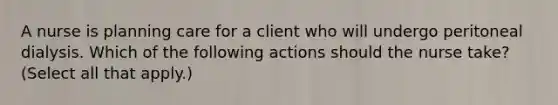 A nurse is planning care for a client who will undergo peritoneal dialysis. Which of the following actions should the nurse take? (Select all that apply.)