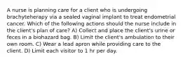 A nurse is planning care for a client who is undergoing brachyteherapy via a sealed vaginal implant to treat endometrial cancer. Which of the following actions should the nurse include in the client's plan of care? A) Collect and place the client's urine or feces in a biohazard bag. B) Limit the client's ambulation to their own room. C) Wear a lead apron while providing care to the client. D) Limit each visitor to 1 hr per day.