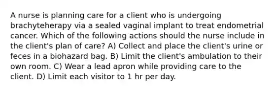 A nurse is planning care for a client who is undergoing brachyteherapy via a sealed vaginal implant to treat endometrial cancer. Which of the following actions should the nurse include in the client's plan of care? A) Collect and place the client's urine or feces in a biohazard bag. B) Limit the client's ambulation to their own room. C) Wear a lead apron while providing care to the client. D) Limit each visitor to 1 hr per day.