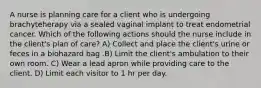 A nurse is planning care for a client who is undergoing brachyteherapy via a sealed vaginal implant to treat endometrial cancer. Which of the following actions should the nurse include in the client's plan of care? A) Collect and place the client's urine or feces in a biohazard bag .B) Limit the client's ambulation to their own room. C) Wear a lead apron while providing care to the client. D) Limit each visitor to 1 hr per day.