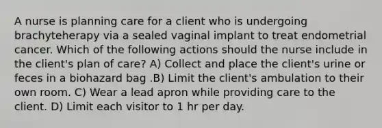 A nurse is planning care for a client who is undergoing brachyteherapy via a sealed vaginal implant to treat endometrial cancer. Which of the following actions should the nurse include in the client's plan of care? A) Collect and place the client's urine or feces in a biohazard bag .B) Limit the client's ambulation to their own room. C) Wear a lead apron while providing care to the client. D) Limit each visitor to 1 hr per day.