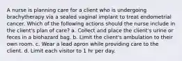 A nurse is planning care for a client who is undergoing brachytherapy via a sealed vaginal implant to treat endometrial cancer. Which of the following actions should the nurse include in the client's plan of care? a. Collect and place the client's urine or feces in a biohazard bag. b. Limit the client's ambulation to their own room. c. Wear a lead apron while providing care to the client. d. Limit each visitor to 1 hr per day.