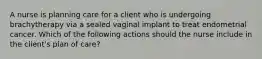 A nurse is planning care for a client who is undergoing brachytherapy via a sealed vaginal implant to treat endometrial cancer. Which of the following actions should the nurse include in the client's plan of care?