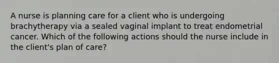 A nurse is planning care for a client who is undergoing brachytherapy via a sealed vaginal implant to treat endometrial cancer. Which of the following actions should the nurse include in the client's plan of care?