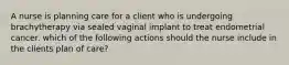 A nurse is planning care for a client who is undergoing brachytherapy via sealed vaginal implant to treat endometrial cancer. which of the following actions should the nurse include in the clients plan of care?