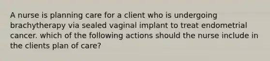 A nurse is planning care for a client who is undergoing brachytherapy via sealed vaginal implant to treat endometrial cancer. which of the following actions should the nurse include in the clients plan of care?