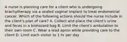 A nurse is planning care for a client who is undergoing brachytherapy via a sealed vaginal implant to treat endometrial cancer. Which of the following actions should the nurse include in the client's plan of care? A. Collect and place the client's urine and feces in a biohazard bag B. Limit the client's ambulation to their own room C. Wear a lead apron while providing care to the client D. Limit each visitor to 1 hr per day