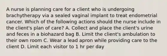 A nurse is planning care for a client who is undergoing brachytherapy via a sealed vaginal implant to treat endometrial cancer. Which of the following actions should the nurse include in the client's plan of care? A. Collect and place the client's urine and feces in a biohazard bag B. Limit the client's ambulation to their own room C. Wear a lead apron while providing care to the client D. Limit each visitor to 1 hr per day