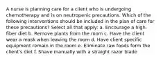 A nurse is planning care for a client who is undergoing chemotherapy and is on neutropenic precautions. Which of the following interventions should be included in the plan of care for these precautions? Select all that apply: a. Encourage a high-fiber diet b. Remove plants from the room c. Have the client wear a mask when leaving the room d. Have client specific equipment remain in the room e. Eliminate raw foods form the client's diet f. Shave manually with a straight razor blade