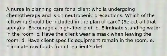 A nurse in planning care for a client who is undergoing chemotherapy and is on neutropenic precautions. Which of the following should be included in the plan of care? (Select all that apply) a. Encourage a high-fiber diet. b. Eliminate standing water in the room. c. Have the client wear a mask when leaving the room. d. Have client-specific equipment remain in the room. e. Eliminate raw foods from the client's diet.