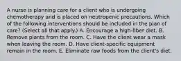 A nurse is planning care for a client who is undergoing chemotherapy and is placed on neutropenic precautions. Which of the following interventions should be included in the plan of care? (Select all that apply.) A. Encourage a high-fiber diet. B. Remove plants from the room. C. Have the client wear a mask when leaving the room. D. Have client-specific equipment remain in the room. E. Eliminate raw foods from the client's diet.