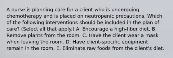 A nurse is planning care for a client who is undergoing chemotherapy and is placed on neutropenic precautions. Which of the following interventions should be included in the plan of care? (Select all that apply.) A. Encourage a high-fiber diet. B. Remove plants from the room. C. Have the client wear a mask when leaving the room. D. Have client-specific equipment remain in the room. E. Eliminate raw foods from the client's diet.