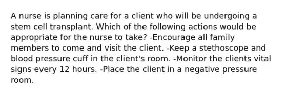 A nurse is planning care for a client who will be undergoing a stem cell transplant. Which of the following actions would be appropriate for the nurse to take? -Encourage all family members to come and visit the client. -Keep a stethoscope and blood pressure cuff in the client's room. -Monitor the clients vital signs every 12 hours. -Place the client in a negative pressure room.