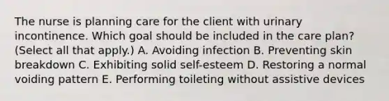 The nurse is planning care for the client with urinary incontinence. Which goal should be included in the care​ plan? (Select all that​ apply.) A. Avoiding infection B. Preventing skin breakdown C. Exhibiting solid​ self-esteem D. Restoring a normal voiding pattern E. Performing toileting without assistive devices