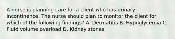 A nurse is planning care for a client who has urinary incontinence. The nurse should plan to monitor the client for which of the following findings? A. Dermatitis B. Hypoglycemia C. Fluid volume overload D. Kidney stones