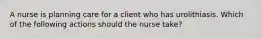 A nurse is planning care for a client who has urolithiasis. Which of the following actions should the nurse take?