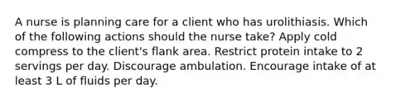 A nurse is planning care for a client who has urolithiasis. Which of the following actions should the nurse take? Apply cold compress to the client's flank area. Restrict protein intake to 2 servings per day. Discourage ambulation. Encourage intake of at least 3 L of fluids per day.