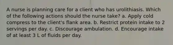 A nurse is planning care for a client who has urolithiasis. Which of the following actions should the nurse take? a. Apply cold compress to the client's flank area. b. Restrict protein intake to 2 servings per day. c. Discourage ambulation. d. Encourage intake of at least 3 L of fluids per day.