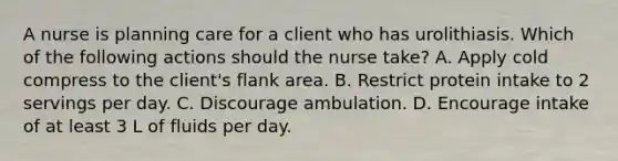 A nurse is planning care for a client who has urolithiasis. Which of the following actions should the nurse take? A. Apply cold compress to the client's flank area. B. Restrict protein intake to 2 servings per day. C. Discourage ambulation. D. Encourage intake of at least 3 L of fluids per day.