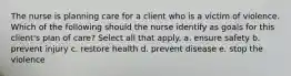 The nurse is planning care for a client who is a victim of violence. Which of the following should the nurse identify as goals for this client's plan of care? Select all that apply. a. ensure safety b. prevent injury c. restore health d. prevent disease e. stop the violence