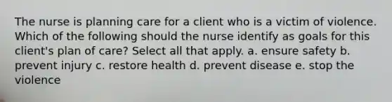 The nurse is planning care for a client who is a victim of violence. Which of the following should the nurse identify as goals for this client's plan of care? Select all that apply. a. ensure safety b. prevent injury c. restore health d. prevent disease e. stop the violence