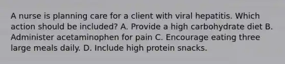 A nurse is planning care for a client with viral hepatitis. Which action should be included? A. Provide a high carbohydrate diet B. Administer acetaminophen for pain C. Encourage eating three large meals daily. D. Include high protein snacks.