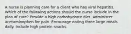 A nurse is planning care for a client who has viral hepatitis. Which of the following actions should the nurse include in the plan of care? Provide a high carbohydrate diet. Administer acetaminophen for pain. Encourage eating three large meals daily. Include high protein snacks.