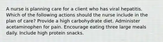 A nurse is planning care for a client who has viral hepatitis. Which of the following actions should the nurse include in the plan of care? Provide a high carbohydrate diet. Administer acetaminophen for pain. Encourage eating three large meals daily. Include high protein snacks.