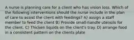 A nurse is planning care for a client who has vision loss. Which of the following interventions should the nurse include in the plan of care to assist the client with feedings? A) assign a staff member to feed the client B) Provide small-handle utensils for the client. C) Thicken liquids on the client's tray. D) arrange food in a consistent pattern on the clients plate