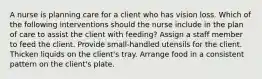 A nurse is planning care for a client who has vision loss. Which of the following interventions should the nurse include in the plan of care to assist the client with feeding? Assign a staff member to feed the client. Provide small-handled utensils for the client. Thicken liquids on the client's tray. Arrange food in a consistent pattern on the client's plate.