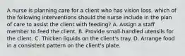 A nurse is planning care for a client who has vision loss. which of the following interventions should the nurse include in the plan of care to assist the client with feeding? A. Assign a staff member to feed the client. B. Provide small-handled utensils for the client. C. Thicken liquids on the client's tray. D. Arrange food in a consistent pattern on the client's plate.