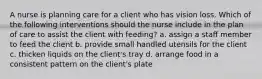 A nurse is planning care for a client who has vision loss. Which of the following interventions should the nurse include in the plan of care to assist the client with feeding? a. assign a staff member to feed the client b. provide small handled utensils for the client c. thicken liquids on the client's tray d. arrange food in a consistent pattern on the client's plate