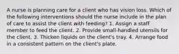 A nurse is planning care for a client who has vision loss. Which of the following interventions should the nurse include in the plan of care to assist the client with feeding? 1. Assign a staff member to feed the client. 2. Provide small-handled utensils for the client. 3. Thicken liquids on the client's tray. 4. Arrange food in a consistent pattern on the client's plate.