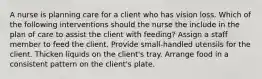 A nurse is planning care for a client who has vision loss. Which of the following interventions should the nurse the include in the plan of care to assist the client with feeding? Assign a staff member to feed the client. Provide small-handled utensils for the client. Thicken liquids on the client's tray. Arrange food in a consistent pattern on the client's plate.