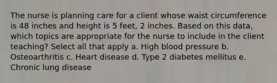 The nurse is planning care for a client whose waist circumference is 48 inches and height is 5 feet, 2 inches. Based on this data, which topics are appropriate for the nurse to include in the client teaching? Select all that apply a. High blood pressure b. Osteoarthritis c. Heart disease d. Type 2 diabetes mellitus e. Chronic lung disease