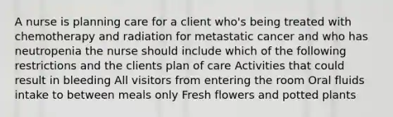 A nurse is planning care for a client who's being treated with chemotherapy and radiation for metastatic cancer and who has neutropenia the nurse should include which of the following restrictions and the clients plan of care Activities that could result in bleeding All visitors from entering the room Oral fluids intake to between meals only Fresh flowers and potted plants