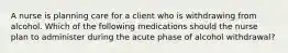 A nurse is planning care for a client who is withdrawing from alcohol. Which of the following medications should the nurse plan to administer during the acute phase of alcohol withdrawal?