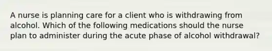 A nurse is planning care for a client who is withdrawing from alcohol. Which of the following medications should the nurse plan to administer during the acute phase of alcohol withdrawal?