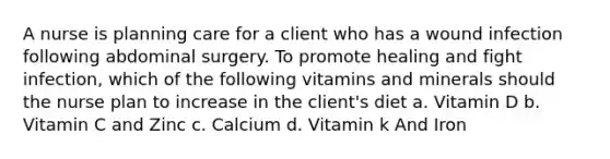 A nurse is planning care for a client who has a wound infection following abdominal surgery. To promote healing and fight infection, which of the following vitamins and minerals should the nurse plan to increase in the client's diet a. Vitamin D b. Vitamin C and Zinc c. Calcium d. Vitamin k And Iron