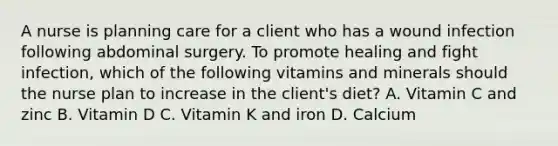 A nurse is planning care for a client who has a wound infection following abdominal surgery. To promote healing and fight infection, which of the following vitamins and minerals should the nurse plan to increase in the client's diet? A. Vitamin C and zinc B. Vitamin D C. Vitamin K and iron D. Calcium