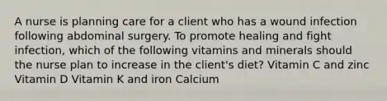 A nurse is planning care for a client who has a wound infection following abdominal surgery. To promote healing and fight infection, which of the following vitamins and minerals should the nurse plan to increase in the client's diet? Vitamin C and zinc Vitamin D Vitamin K and iron Calcium