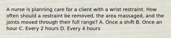 A nurse is planning care for a client with a wrist restraint. How often should a restraint be removed, the area massaged, and the joints moved through their full range? A. Once a shift B. Once an hour C. Every 2 hours D. Every 4 hours