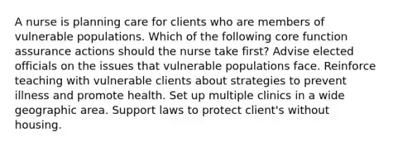 A nurse is planning care for clients who are members of vulnerable populations. Which of the following core function assurance actions should the nurse take first? Advise elected officials on the issues that vulnerable populations face. Reinforce teaching with vulnerable clients about strategies to prevent illness and promote health. Set up multiple clinics in a wide geographic area. Support laws to protect client's without housing.